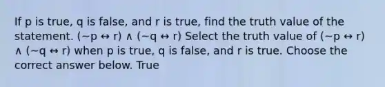 If p is true​, q is false​, and r is true​, find the truth value of the statement. (~p ↔ r) ∧ (~q ↔ r) Select the truth value of (~p ↔ r) ∧ (~q ↔ r) when p is true​, q is false​, and r is true. Choose the correct answer below. True