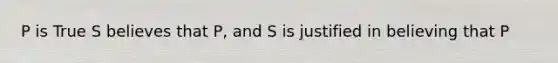 P is True S believes that P, and S is justified in believing that P