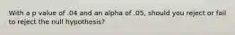 With a p value of .04 and an alpha of .05, should you reject or fail to reject the null hypothesis?