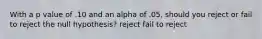 With a p value of .10 and an alpha of .05, should you reject or fail to reject the null hypothesis? reject fail to reject