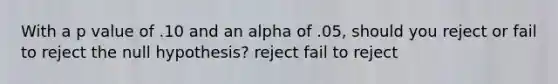 With a p value of .10 and an alpha of .05, should you reject or fail to reject the null hypothesis? reject fail to reject