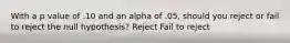 With a p value of .10 and an alpha of .05, should you reject or fail to reject the null hypothesis? Reject Fail to reject