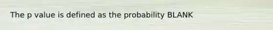 The p value is defined as the probability BLANK