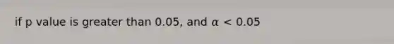 if p value is greater than 0.05, and 𝛼 < 0.05