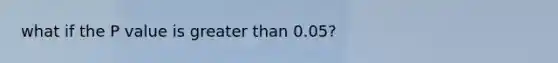 what if the P value is greater than 0.05?