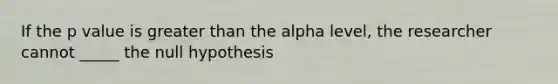 If the p value is greater than the alpha level, the researcher cannot _____ the null hypothesis