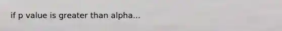 if p value is greater than alpha...