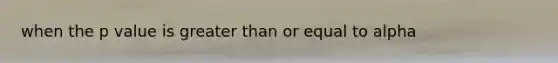 when the p value is greater than or equal to alpha