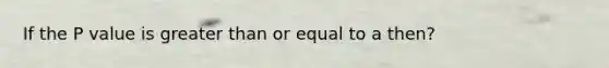 If the P value is greater than or equal to a then?