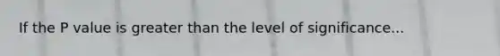 If the P value is greater than the level of significance...