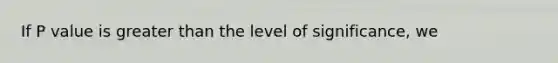 If P value is greater than the level of significance, we