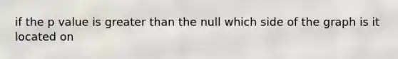 if the p value is greater than the null which side of the graph is it located on