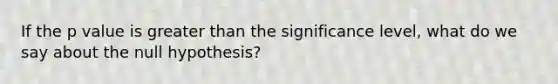 If the p value is greater than the significance level, what do we say about the null hypothesis?