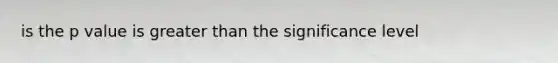 is the p value is greater than the significance level