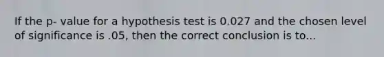 If the p- value for a hypothesis test is 0.027 and the chosen level of significance is .05, then the correct conclusion is to...