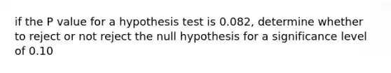 if the P value for a hypothesis test is 0.082, determine whether to reject or not reject the null hypothesis for a significance level of 0.10