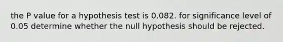 the P value for a hypothesis test is 0.082. for significance level of 0.05 determine whether the null hypothesis should be rejected.