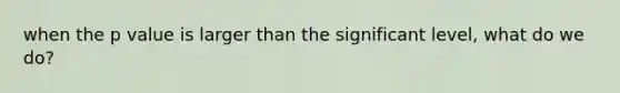 when the p value is larger than the significant level, what do we do?