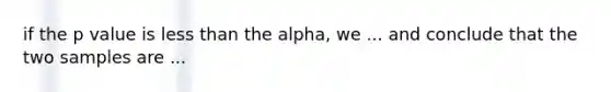 if the p value is less than the alpha, we ... and conclude that the two samples are ...