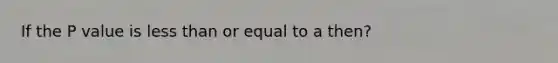 If the P value is less than or equal to a then?