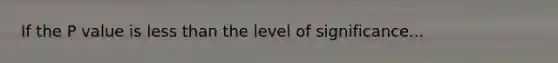 If the P value is less than the level of significance...