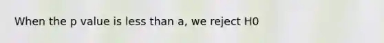 When the p value is less than a, we reject H0