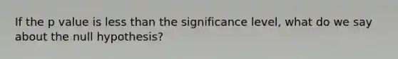 If the p value is less than the significance level, what do we say about the null hypothesis?