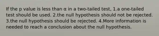 If the p value is less than α in a two-tailed test, 1.a one-tailed test should be used. 2.the null hypothesis should not be rejected. 3.the null hypothesis should be rejected. 4.More information is needed to reach a conclusion about the null hypothesis.