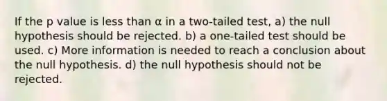 If the p value is <a href='https://www.questionai.com/knowledge/k7BtlYpAMX-less-than' class='anchor-knowledge'>less than</a> α in a two-tailed test, a) the null hypothesis should be rejected. b) a one-tailed test should be used. c) More information is needed to reach a conclusion about the null hypothesis. d) the null hypothesis should not be rejected.