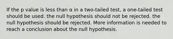 If the p value is less than α in a two-tailed test, a one-tailed test should be used. the null hypothesis should not be rejected. the null hypothesis should be rejected. More information is needed to reach a conclusion about the null hypothesis.