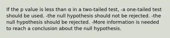 If the p value is less than α in a two-tailed test, -a one-tailed test should be used. -the null hypothesis should not be rejected. -the null hypothesis should be rejected. -More information is needed to reach a conclusion about the null hypothesis.