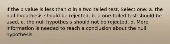 If the p value is less than α in a two-tailed test, Select one: a. the null hypothesis should be rejected. b. a one-tailed test should be used. c. the null hypothesis should not be rejected. d. More information is needed to reach a conclusion about the null hypothesis.