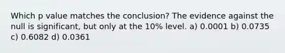 Which p value matches the conclusion? The evidence against the null is significant, but only at the 10% level. a) 0.0001 b) 0.0735 c) 0.6082 d) 0.0361