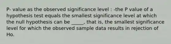 P- value as the observed significance level : -the P value of a hypothesis test equals the smallest significance level at which the null hypothesis can be _____, that is, the smallest significance level for which the observed sample data results in rejection of Ho.