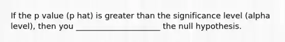 If the p value (p hat) is greater than the significance level (alpha level), then you _____________________ the null hypothesis.