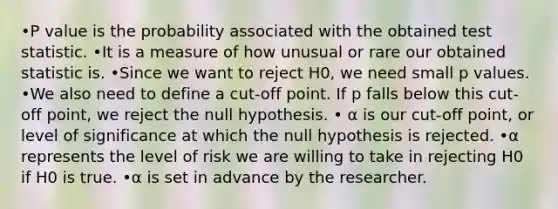 •P value is the probability associated with the obtained test statistic. •It is a measure of how unusual or rare our obtained statistic is. •Since we want to reject H0, we need small p values. •We also need to define a cut-off point. If p falls below this cut-off point, we reject the null hypothesis. • α is our cut-off point, or level of significance at which the null hypothesis is rejected. •α represents the level of risk we are willing to take in rejecting H0 if H0 is true. •α is set in advance by the researcher.