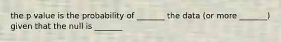 the p value is the probability of _______ the data (or more _______) given that the null is _______