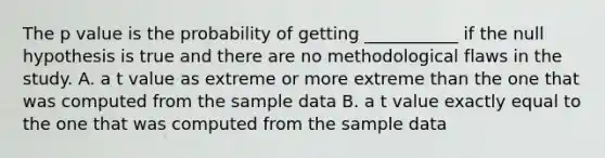 The p value is the probability of getting ___________ if the null hypothesis is true and there are no methodological flaws in the study. A. a t value as extreme or more extreme than the one that was computed from the sample data B. a t value exactly equal to the one that was computed from the sample data