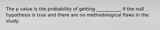 The p value is the probability of getting ___________ if the null hypothesis is true and there are no methodological flaws in the study.