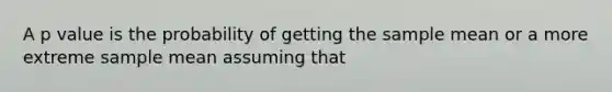 A p value is the probability of getting the sample mean or a more extreme sample mean assuming that
