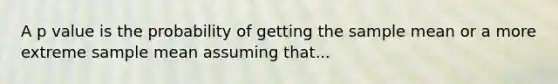 A p value is the probability of getting the sample mean or a more extreme sample mean assuming that...