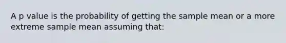 A p value is the probability of getting the sample mean or a more extreme sample mean assuming that: