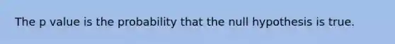 The p value is the probability that the null hypothesis is true.