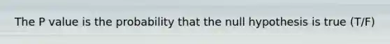 The P value is the probability that the null hypothesis is true (T/F)