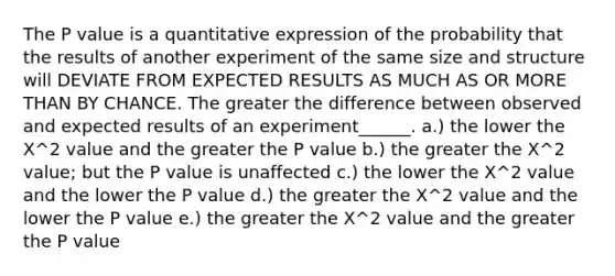 The P value is a quantitative expression of the probability that the results of another experiment of the same size and structure will DEVIATE FROM EXPECTED RESULTS AS MUCH AS OR MORE THAN BY CHANCE. The greater the difference between observed and expected results of an experiment______. a.) the lower the X^2 value and the greater the P value b.) the greater the X^2 value; but the P value is unaffected c.) the lower the X^2 value and the lower the P value d.) the greater the X^2 value and the lower the P value e.) the greater the X^2 value and the greater the P value