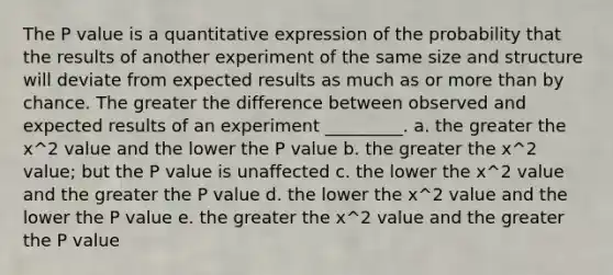 The P value is a quantitative expression of the probability that the results of another experiment of the same size and structure will deviate from expected results as much as or more than by chance. The greater the difference between observed and expected results of an experiment _________. a. the greater the x^2 value and the lower the P value b. the greater the x^2 value; but the P value is unaffected c. the lower the x^2 value and the greater the P value d. the lower the x^2 value and the lower the P value e. the greater the x^2 value and the greater the P value