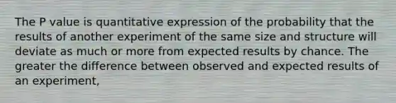 The P value is quantitative expression of the probability that the results of another experiment of the same size and structure will deviate as much or more from expected results by chance. The greater the difference between observed and expected results of an experiment,