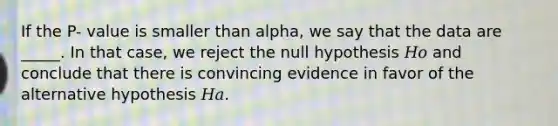 If the P- value is smaller than alpha, we say that the data are _____. In that case, we reject the null hypothesis 𝐻𝑜 and conclude that there is convincing evidence in favor of the alternative hypothesis 𝐻𝑎.