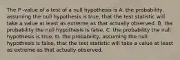 The P -value of a test of a null hypothesis is A. the probability, assuming the null hypothesis is true, that the test statistic will take a value at least as extreme as that actually observed. B. the probability the null hypothesis is false. C. the probability the null hypothesis is true. D. the probability, assuming the null hypothesis is false, that the test statistic will take a value at least as extreme as that actually observed.