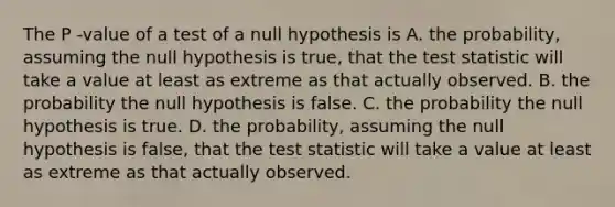 The P -value of a test of a null hypothesis is A. the probability, assuming the null hypothesis is true, that <a href='https://www.questionai.com/knowledge/kzeQt8hpQB-the-test-statistic' class='anchor-knowledge'>the test statistic</a> will take a value at least as extreme as that actually observed. B. the probability the null hypothesis is false. C. the probability the null hypothesis is true. D. the probability, assuming the null hypothesis is false, that the test statistic will take a value at least as extreme as that actually observed.